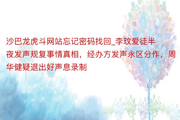 沙巴龙虎斗网站忘记密码找回_李玟爱徒半夜发声规复事情真相，经办方发声永区分作，周华健疑退出好声息录制