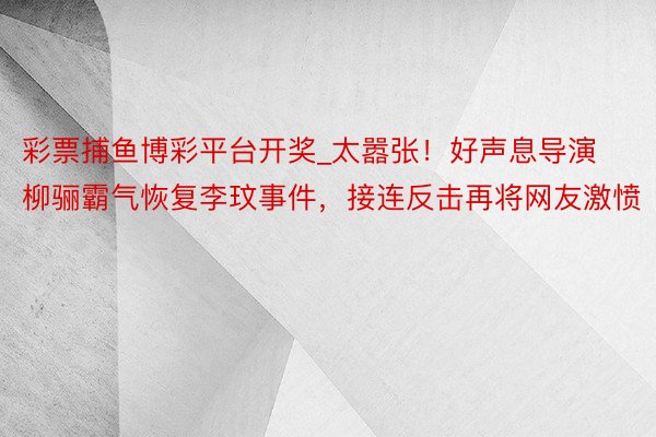彩票捕鱼博彩平台开奖_太嚣张！好声息导演柳骊霸气恢复李玟事件，接连反击再将网友激愤