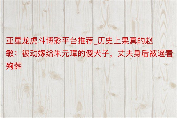 亚星龙虎斗博彩平台推荐_历史上果真的赵敏：被动嫁给朱元璋的傻犬子，丈夫身后被逼着殉葬
