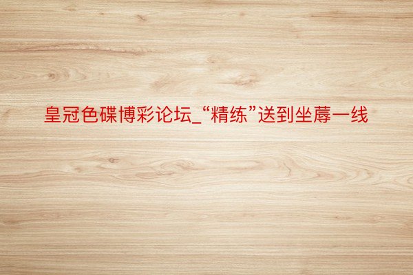 皇冠色碟博彩论坛_“精练”送到坐蓐一线