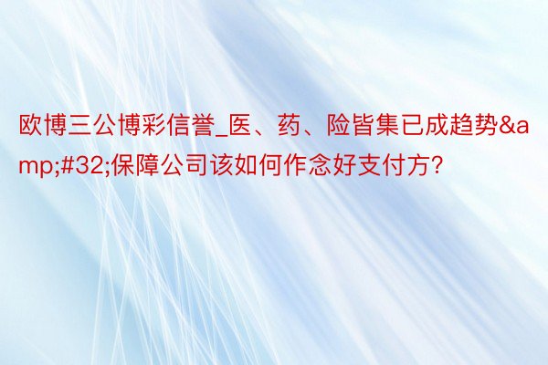 欧博三公博彩信誉_医、药、险皆集已成趋势&#32;保障公司该如何作念好支付方？