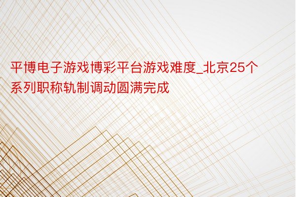 平博电子游戏博彩平台游戏难度_北京25个系列职称轨制调动圆满完成