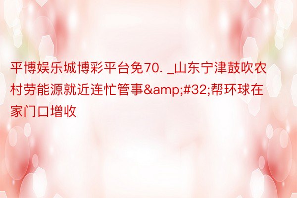 平博娱乐城博彩平台免70. _山东宁津鼓吹农村劳能源就近连忙管事&#32;帮环球在家门口增收