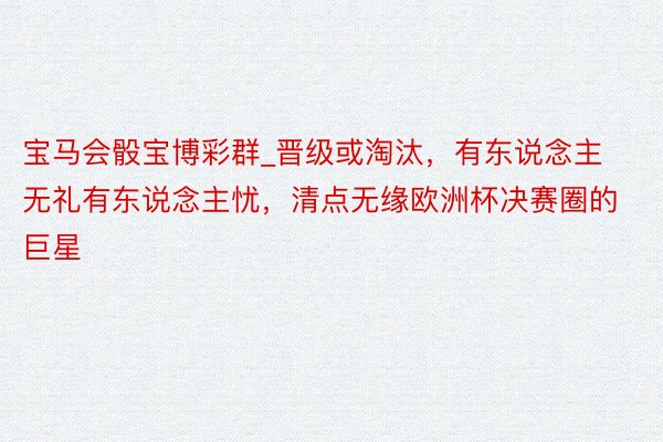 宝马会骰宝博彩群_晋级或淘汰，有东说念主无礼有东说念主忧，清点无缘欧洲杯决赛圈的巨星