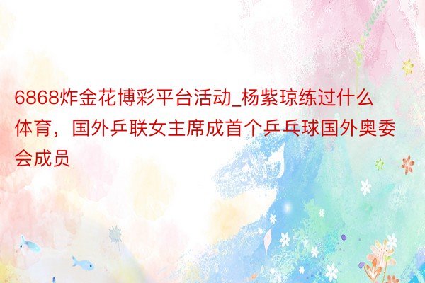6868炸金花博彩平台活动_杨紫琼练过什么体育，国外乒联女主席成首个乒乓球国外奥委会成员