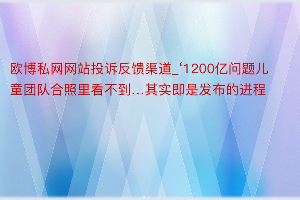 欧博私网网站投诉反馈渠道_‘1200亿问题儿童团队合照里看不到…其实即是发布的进程