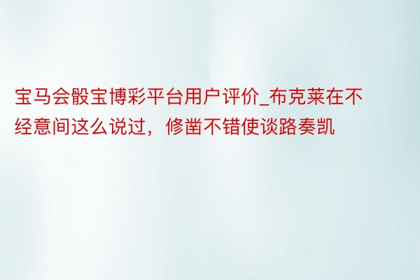 宝马会骰宝博彩平台用户评价_布克莱在不经意间这么说过，修凿不错使谈路奏凯