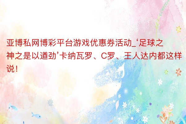 亚博私网博彩平台游戏优惠券活动_‘足球之神之是以遒劲’卡纳瓦罗、C罗、王人达内都这样说！