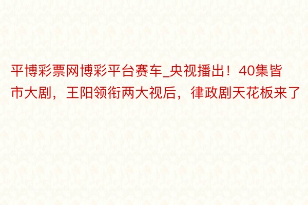 平博彩票网博彩平台赛车_央视播出！40集皆市大剧，王阳领衔两大视后，律政剧天花板来了