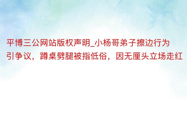 平博三公网站版权声明_小杨哥弟子擦边行为引争议，蹲桌劈腿被指低俗，因无厘头立场走红