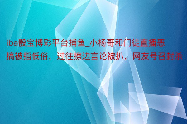 iba骰宝博彩平台捕鱼_小杨哥和门徒直播恶搞被指低俗，过往擦边言论被扒，网友号召封杀