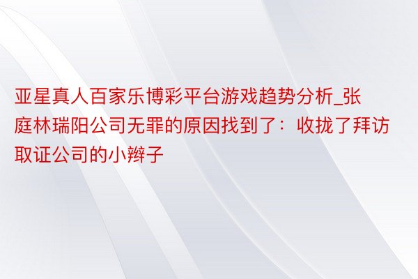 亚星真人百家乐博彩平台游戏趋势分析_张庭林瑞阳公司无罪的原因找到了：收拢了拜访取证公司的小辫子