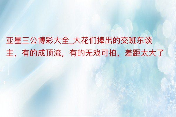 亚星三公博彩大全_大花们捧出的交班东谈主，有的成顶流，有的无戏可拍，差距太大了