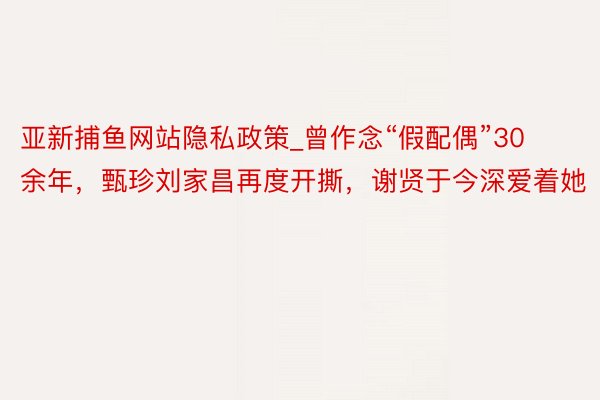 亚新捕鱼网站隐私政策_曾作念“假配偶”30余年，甄珍刘家昌再度开撕，谢贤于今深爱着她