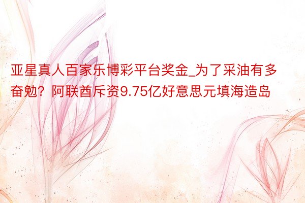 亚星真人百家乐博彩平台奖金_为了采油有多奋勉？阿联酋斥资9.75亿好意思元填海造岛