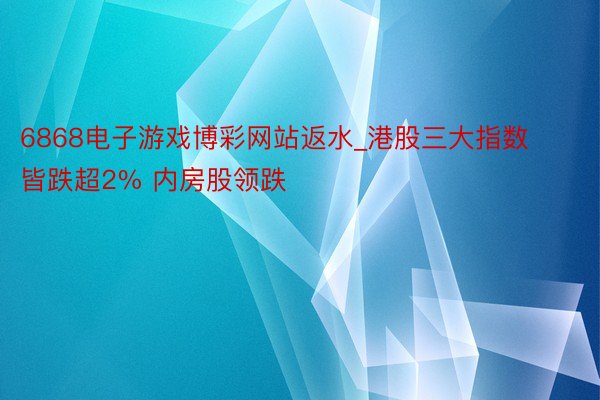 6868电子游戏博彩网站返水_港股三大指数皆跌超2% 内房股领跌