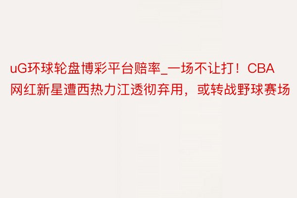 uG环球轮盘博彩平台赔率_一场不让打！CBA网红新星遭西热力江透彻弃用，或转战野球赛场