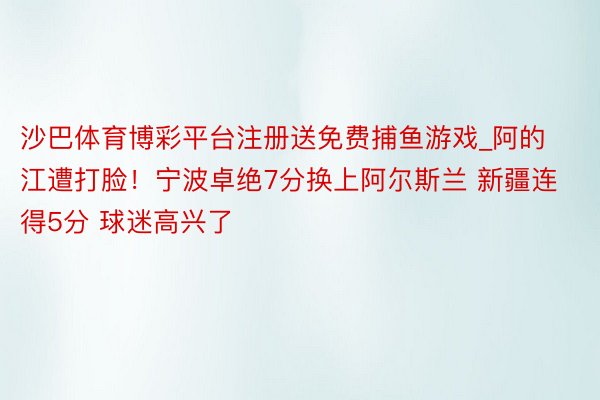 沙巴体育博彩平台注册送免费捕鱼游戏_阿的江遭打脸！宁波卓绝7分换上阿尔斯兰 新疆连得5分 球迷高兴了