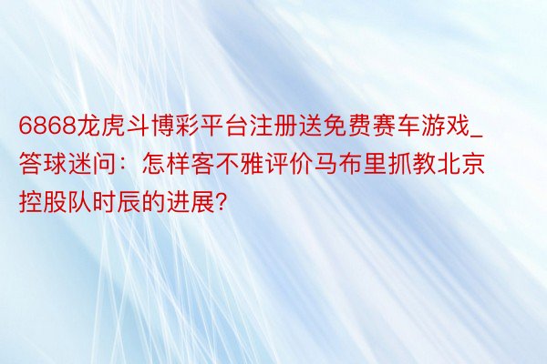 6868龙虎斗博彩平台注册送免费赛车游戏_答球迷问：怎样客不雅评价马布里抓教北京控股队时辰的进展？