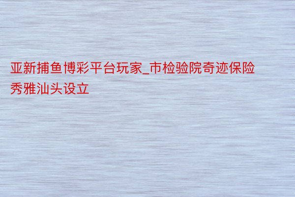 亚新捕鱼博彩平台玩家_市检验院奇迹保险秀雅汕头设立