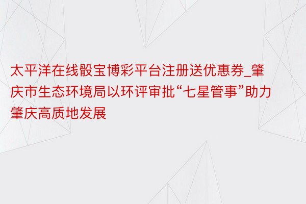 太平洋在线骰宝博彩平台注册送优惠券_肇庆市生态环境局以环评审批“七星管事”助力肇庆高质地发展