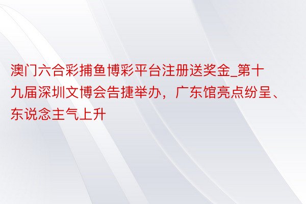 澳门六合彩捕鱼博彩平台注册送奖金_第十九届深圳文博会告捷举办，广东馆亮点纷呈、东说念主气上升