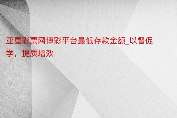 亚星彩票网博彩平台最低存款金额_以督促学，提质增效