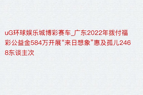uG环球娱乐城博彩赛车_广东2022年拨付福彩公益金584万开展“来日想象”惠及孤儿2468东谈主次