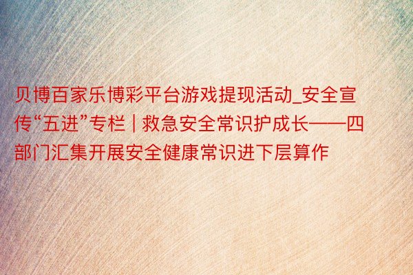 贝博百家乐博彩平台游戏提现活动_安全宣传“五进”专栏 | 救急安全常识护成长——四部门汇集开展安全健康常识进下层算作