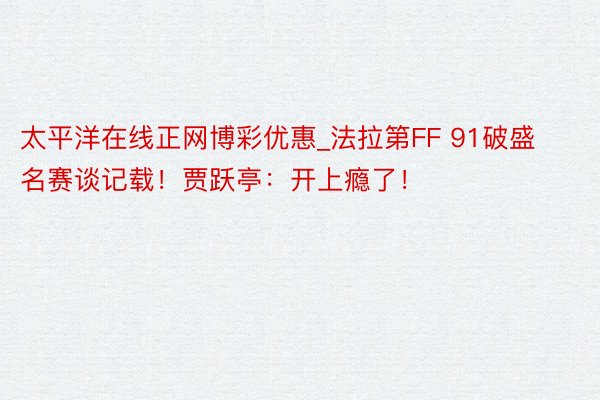 太平洋在线正网博彩优惠_法拉第FF 91破盛名赛谈记载！贾跃亭：开上瘾了！