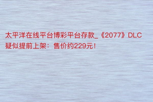太平洋在线平台博彩平台存款_《2077》DLC疑似提前上架：售价约229元！
